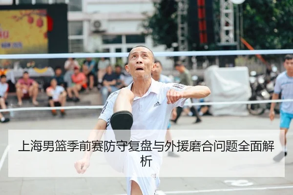 上海男篮季前赛防守复盘与外援磨合问题全面解析